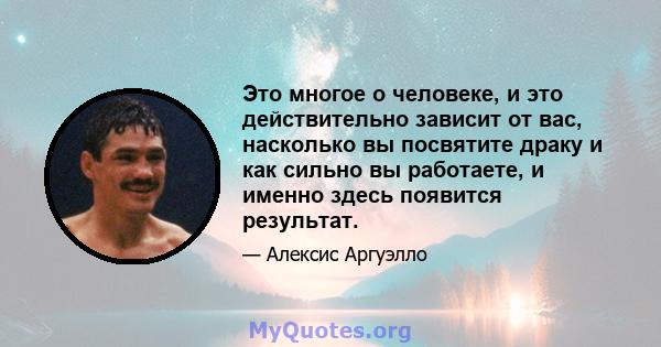 Это многое о человеке, и это действительно зависит от вас, насколько вы посвятите драку и как сильно вы работаете, и именно здесь появится результат.