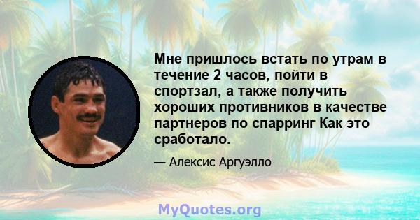 Мне пришлось встать по утрам в течение 2 часов, пойти в спортзал, а также получить хороших противников в качестве партнеров по спарринг Как это сработало.