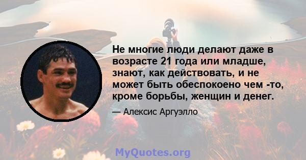 Не многие люди делают даже в возрасте 21 года или младше, знают, как действовать, и не может быть обеспокоено чем -то, кроме борьбы, женщин и денег.