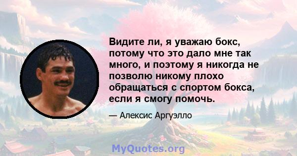 Видите ли, я уважаю бокс, потому что это дало мне так много, и поэтому я никогда не позволю никому плохо обращаться с спортом бокса, если я смогу помочь.