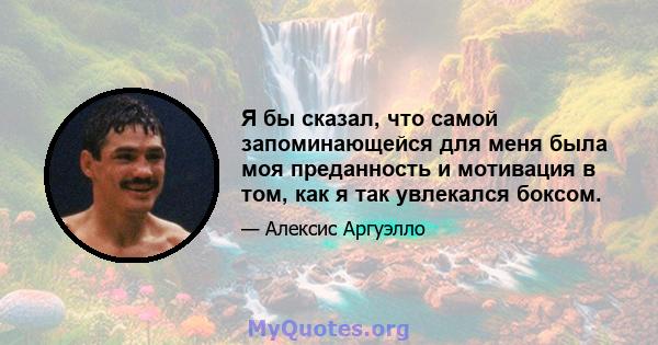 Я бы сказал, что самой запоминающейся для меня была моя преданность и мотивация в том, как я так увлекался боксом.