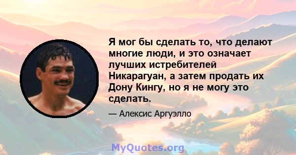 Я мог бы сделать то, что делают многие люди, и это означает лучших истребителей Никарагуан, а затем продать их Дону Кингу, но я не могу это сделать.