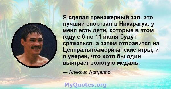 Я сделал тренажерный зал, это лучший спортзал в Никарагуа, у меня есть дети, которые в этом году с 6 по 11 июля будут сражаться, а затем отправится на Центральноамериканские игры, и я уверен, что хотя бы один выиграет