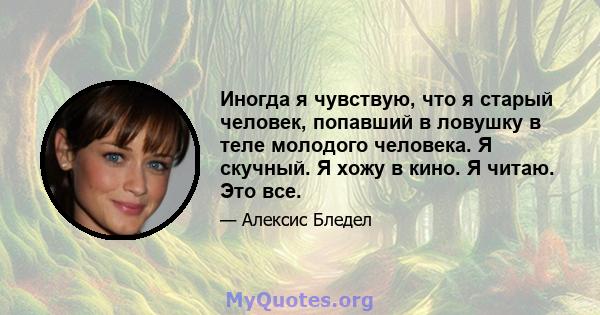 Иногда я чувствую, что я старый человек, попавший в ловушку в теле молодого человека. Я скучный. Я хожу в кино. Я читаю. Это все.