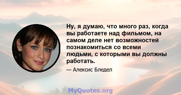 Ну, я думаю, что много раз, когда вы работаете над фильмом, на самом деле нет возможностей познакомиться со всеми людьми, с которыми вы должны работать.