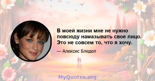 В моей жизни мне не нужно повсюду намазывать свое лицо. Это не совсем то, что я хочу.