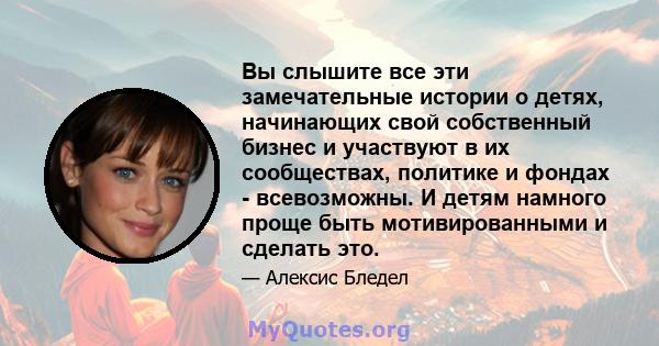 Вы слышите все эти замечательные истории о детях, начинающих свой собственный бизнес и участвуют в их сообществах, политике и фондах - всевозможны. И детям намного проще быть мотивированными и сделать это.