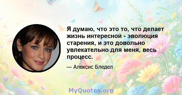 Я думаю, что это то, что делает жизнь интересной - эволюция старения, и это довольно увлекательно для меня, весь процесс.