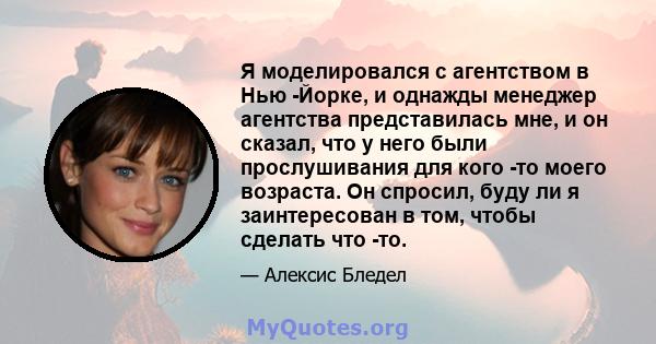 Я моделировался с агентством в Нью -Йорке, и однажды менеджер агентства представилась мне, и он сказал, что у него были прослушивания для кого -то моего возраста. Он спросил, буду ли я заинтересован в том, чтобы сделать 