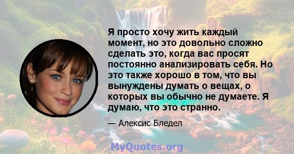 Я просто хочу жить каждый момент, но это довольно сложно сделать это, когда вас просят постоянно анализировать себя. Но это также хорошо в том, что вы вынуждены думать о вещах, о которых вы обычно не думаете. Я думаю,