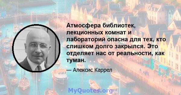 Атмосфера библиотек, лекционных комнат и лабораторий опасна для тех, кто слишком долго закрылся. Это отделяет нас от реальности, как туман.