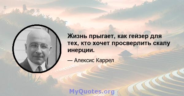 Жизнь прыгает, как гейзер для тех, кто хочет просверлить скалу инерции.