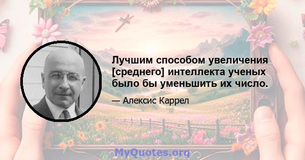 Лучшим способом увеличения [среднего] интеллекта ученых было бы уменьшить их число.