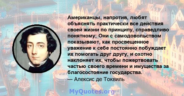 Американцы, напротив, любят объяснять практически все действия своей жизни по принципу, справедливо понятному; Они с самодовольством показывают, как просвещенное уважение к себе постоянно побуждает их помогать друг