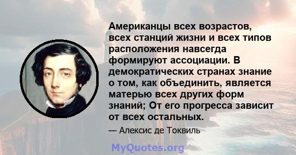 Американцы всех возрастов, всех станций жизни и всех типов расположения навсегда формируют ассоциации. В демократических странах знание о том, как объединить, является матерью всех других форм знаний; От его прогресса