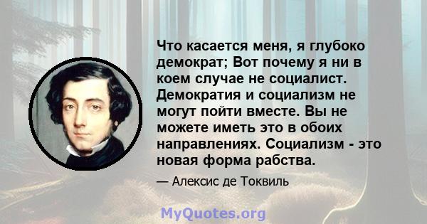 Что касается меня, я глубоко демократ; Вот почему я ни в коем случае не социалист. Демократия и социализм не могут пойти вместе. Вы не можете иметь это в обоих направлениях. Социализм - это новая форма рабства.