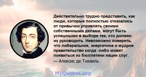 Действительно трудно представить, как люди, которые полностью отказались от привычки управлять своими собственными делами, могут быть успешными в выборе тех, кто должен их руководить. Невозможно поверить, что