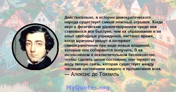 Действительно, в истории демократического народа существует самый опасный отрывок. Когда вкус к физическим удовлетворениям среди них становился все быстрее, чем их образование и их опыт свободных учреждений, настанет