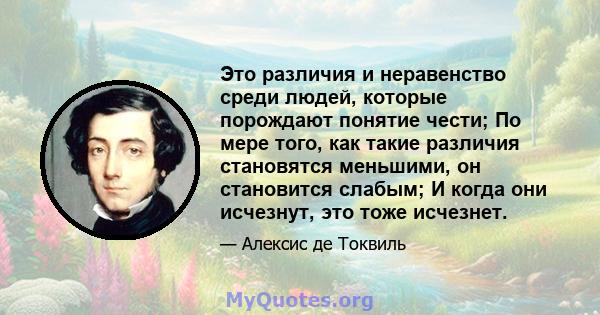 Это различия и неравенство среди людей, которые порождают понятие чести; По мере того, как такие различия становятся меньшими, он становится слабым; И когда они исчезнут, это тоже исчезнет.