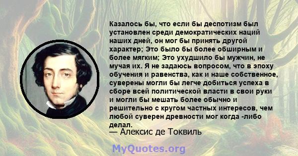 Казалось бы, что если бы деспотизм был установлен среди демократических наций наших дней, он мог бы принять другой характер; Это было бы более обширным и более мягким; Это ухудшило бы мужчин, не мучая их. Я не задаюсь