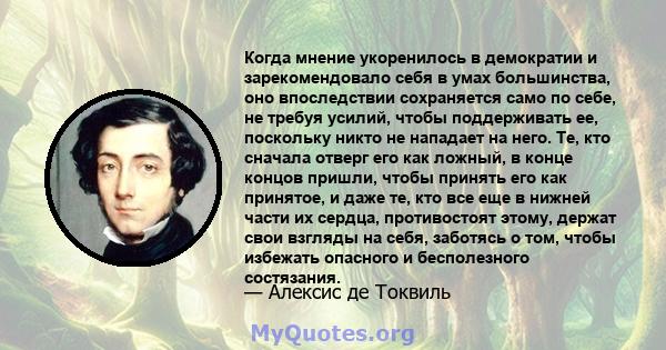 Когда мнение укоренилось в демократии и зарекомендовало себя в умах большинства, оно впоследствии сохраняется само по себе, не требуя усилий, чтобы поддерживать ее, поскольку никто не нападает на него. Те, кто сначала