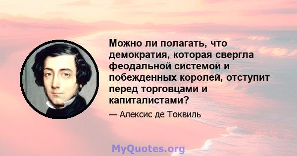 Можно ли полагать, что демократия, которая свергла феодальной системой и побежденных королей, отступит перед торговцами и капиталистами?