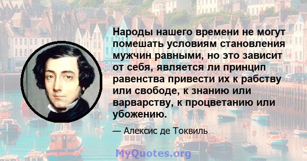 Народы нашего времени не могут помешать условиям становления мужчин равными, но это зависит от себя, является ли принцип равенства привести их к рабству или свободе, к знанию или варварству, к процветанию или убожению.