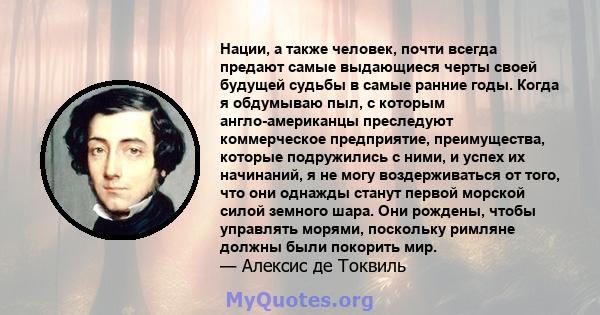 Нации, а также человек, почти всегда предают самые выдающиеся черты своей будущей судьбы в самые ранние годы. Когда я обдумываю пыл, с которым англо-американцы преследуют коммерческое предприятие, преимущества, которые