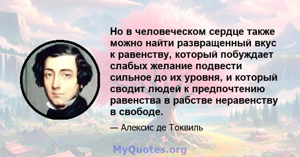 Но в человеческом сердце также можно найти развращенный вкус к равенству, который побуждает слабых желание подвести сильное до их уровня, и который сводит людей к предпочтению равенства в рабстве неравенству в свободе.