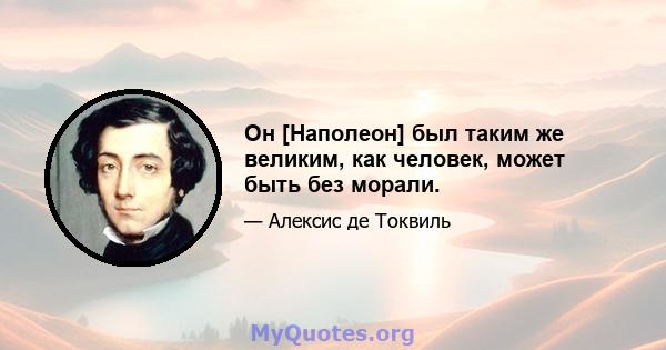 Он [Наполеон] был таким же великим, как человек, может быть без морали.