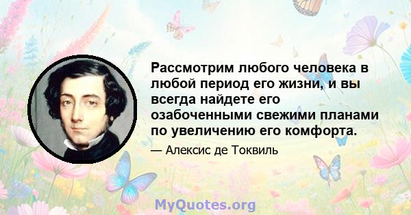 Рассмотрим любого человека в любой период его жизни, и вы всегда найдете его озабоченными свежими планами по увеличению его комфорта.