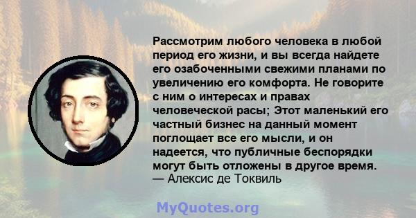 Рассмотрим любого человека в любой период его жизни, и вы всегда найдете его озабоченными свежими планами по увеличению его комфорта. Не говорите с ним о интересах и правах человеческой расы; Этот маленький его частный