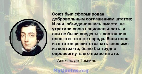 Союз был сформирован добровольным соглашением штатов; И они, объединившись вместе, не утратили свою национальность, и они не были сведены к состоянию одного и того же народа. Если одно из штатов решит отозвать свое имя