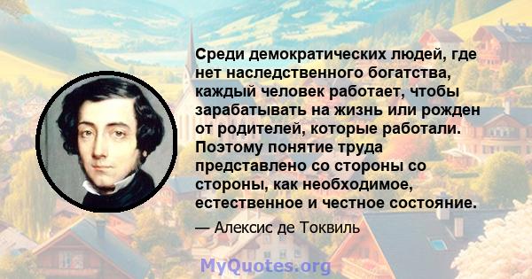 Среди демократических людей, где нет наследственного богатства, каждый человек работает, чтобы зарабатывать на жизнь или рожден от родителей, которые работали. Поэтому понятие труда представлено со стороны со стороны,