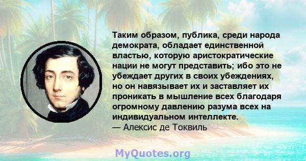 Таким образом, публика, среди народа демократа, обладает единственной властью, которую аристократические нации не могут представить; ибо это не убеждает других в своих убеждениях, но он навязывает их и заставляет их