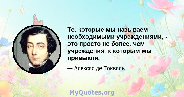 Те, которые мы называем необходимыми учреждениями, - это просто не более, чем учреждения, к которым мы привыкли.