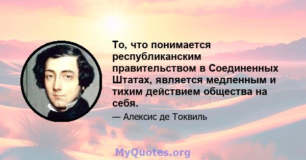 То, что понимается республиканским правительством в Соединенных Штатах, является медленным и тихим действием общества на себя.