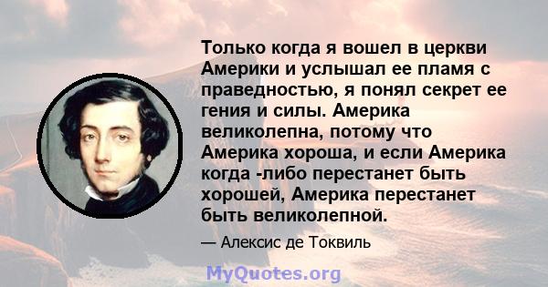 Только когда я вошел в церкви Америки и услышал ее пламя с праведностью, я понял секрет ее гения и силы. Америка великолепна, потому что Америка хороша, и если Америка когда -либо перестанет быть хорошей, Америка