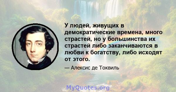 У людей, живущих в демократические времена, много страстей, но у большинства их страстей либо заканчиваются в любви к богатству, либо исходят от этого.