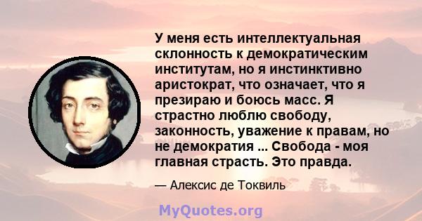 У меня есть интеллектуальная склонность к демократическим институтам, но я инстинктивно аристократ, что означает, что я презираю и боюсь масс. Я страстно люблю свободу, законность, уважение к правам, но не демократия