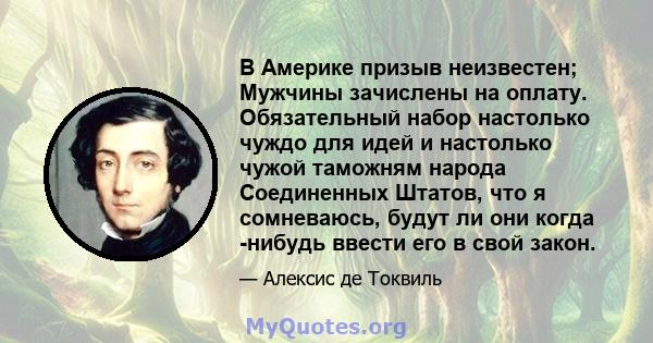 В Америке призыв неизвестен; Мужчины зачислены на оплату. Обязательный набор настолько чуждо для идей и настолько чужой таможням народа Соединенных Штатов, что я сомневаюсь, будут ли они когда -нибудь ввести его в свой