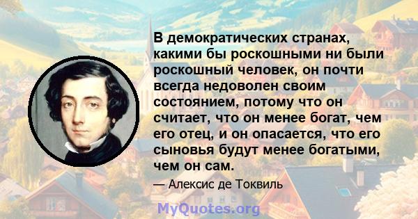 В демократических странах, какими бы роскошными ни были роскошный человек, он почти всегда недоволен своим состоянием, потому что он считает, что он менее богат, чем его отец, и он опасается, что его сыновья будут менее 