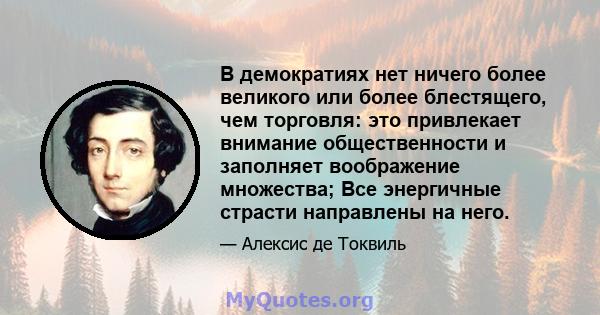 В демократиях нет ничего более великого или более блестящего, чем торговля: это привлекает внимание общественности и заполняет воображение множества; Все энергичные страсти направлены на него.