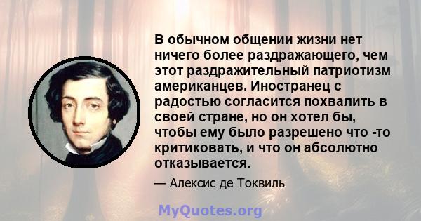 В обычном общении жизни нет ничего более раздражающего, чем этот раздражительный патриотизм американцев. Иностранец с радостью согласится похвалить в своей стране, но он хотел бы, чтобы ему было разрешено что -то