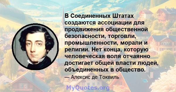 В Соединенных Штатах создаются ассоциации для продвижения общественной безопасности, торговли, промышленности, морали и религии. Нет конца, которую человеческая воля отчаянно достигает общей власти людей, объединенных в 