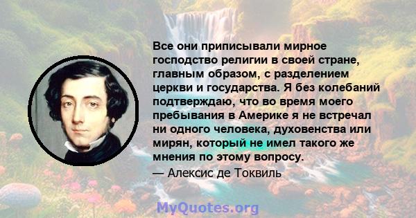 Все они приписывали мирное господство религии в своей стране, главным образом, с разделением церкви и государства. Я без колебаний подтверждаю, что во время моего пребывания в Америке я не встречал ни одного человека,