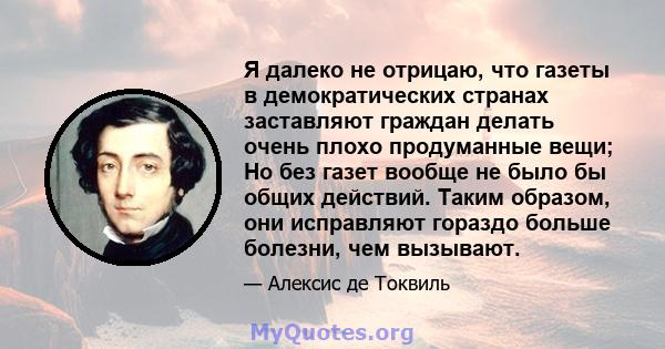 Я далеко не отрицаю, что газеты в демократических странах заставляют граждан делать очень плохо продуманные вещи; Но без газет вообще не было бы общих действий. Таким образом, они исправляют гораздо больше болезни, чем