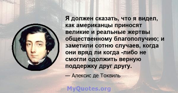 Я должен сказать, что я видел, как американцы приносят великие и реальные жертвы общественному благополучию; и заметили сотню случаев, когда они вряд ли когда -либо не смогли одолжить верную поддержку друг другу.