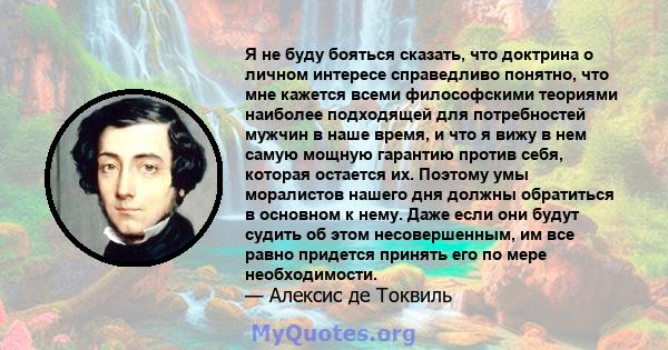 Я не буду бояться сказать, что доктрина о личном интересе справедливо понятно, что мне кажется всеми философскими теориями наиболее подходящей для потребностей мужчин в наше время, и что я вижу в нем самую мощную