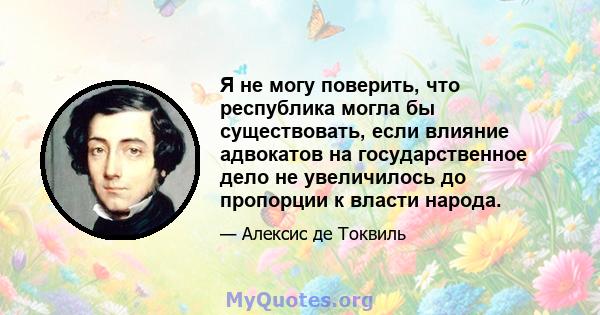 Я не могу поверить, что республика могла бы существовать, если влияние адвокатов на государственное дело не увеличилось до пропорции к власти народа.